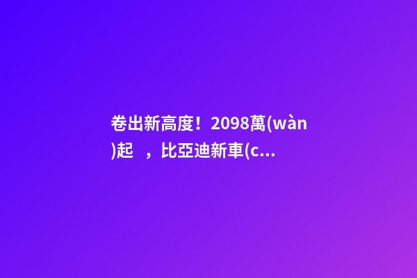 卷出新高度！20.98萬(wàn)起，比亞迪新車(chē)發(fā)布！官網(wǎng)被擠崩…